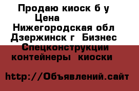 Продаю киоск б/у › Цена ­ 25 000 - Нижегородская обл., Дзержинск г. Бизнес » Спецконструкции, контейнеры, киоски   
